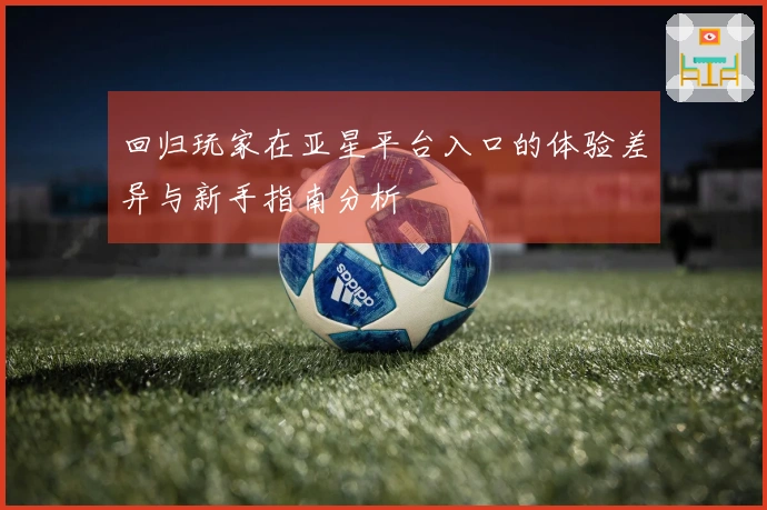 回归玩家在亚星平台入口的体验差异与新手指南分析