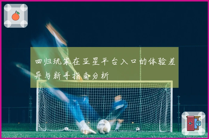 回归玩家在亚星平台入口的体验差异与新手指南分析